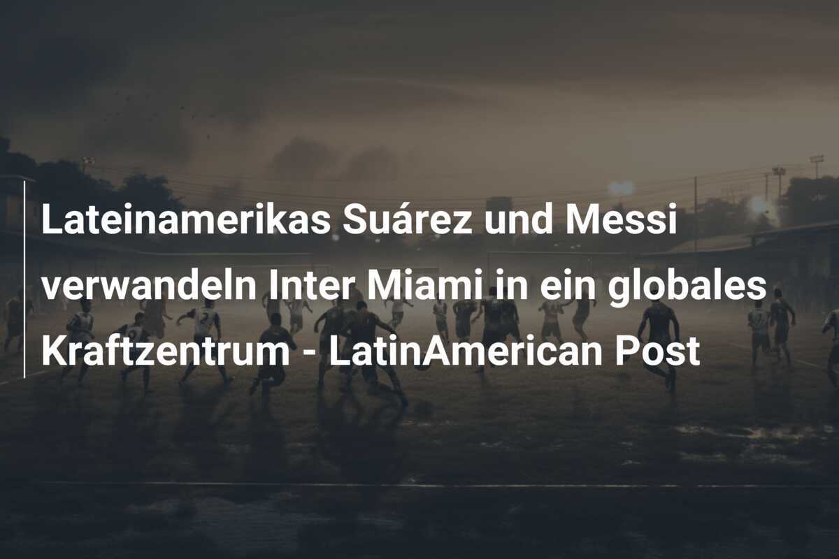 Lateinamerikas Suárez und Messi verwandeln Inter Miami in ein globales Kraftzentrum - LatinAmerican Post