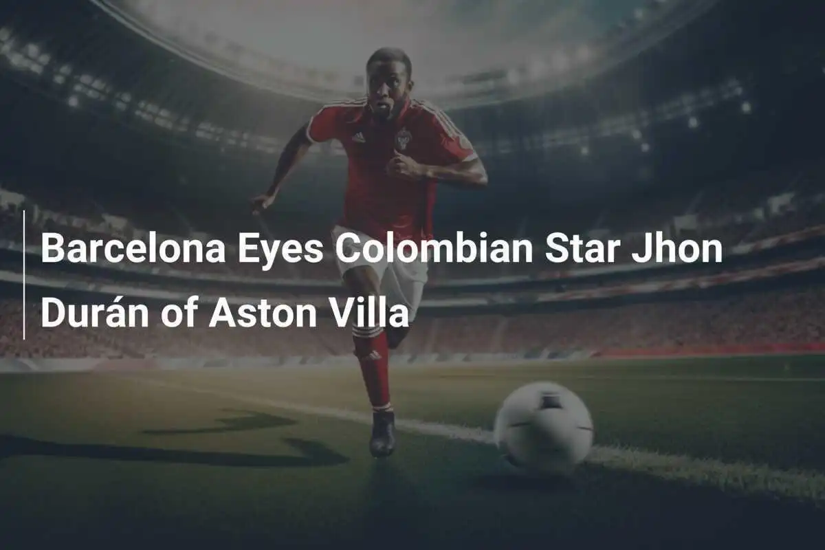 Barcelona Îl Vizează pe Starul Columbian Jhon Durán de la Aston Villa