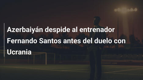 Azerbaiyán despide al entrenador Fernando Santos antes del duelo con Ucrania