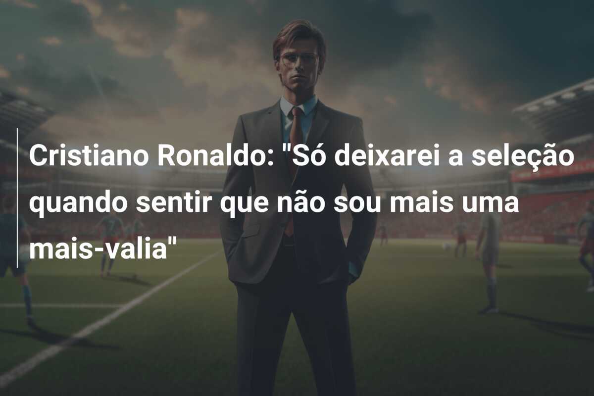 Cristiano Ronaldo: “Só deixarei a seleção quando sentir que não sou mais uma mais-valia”