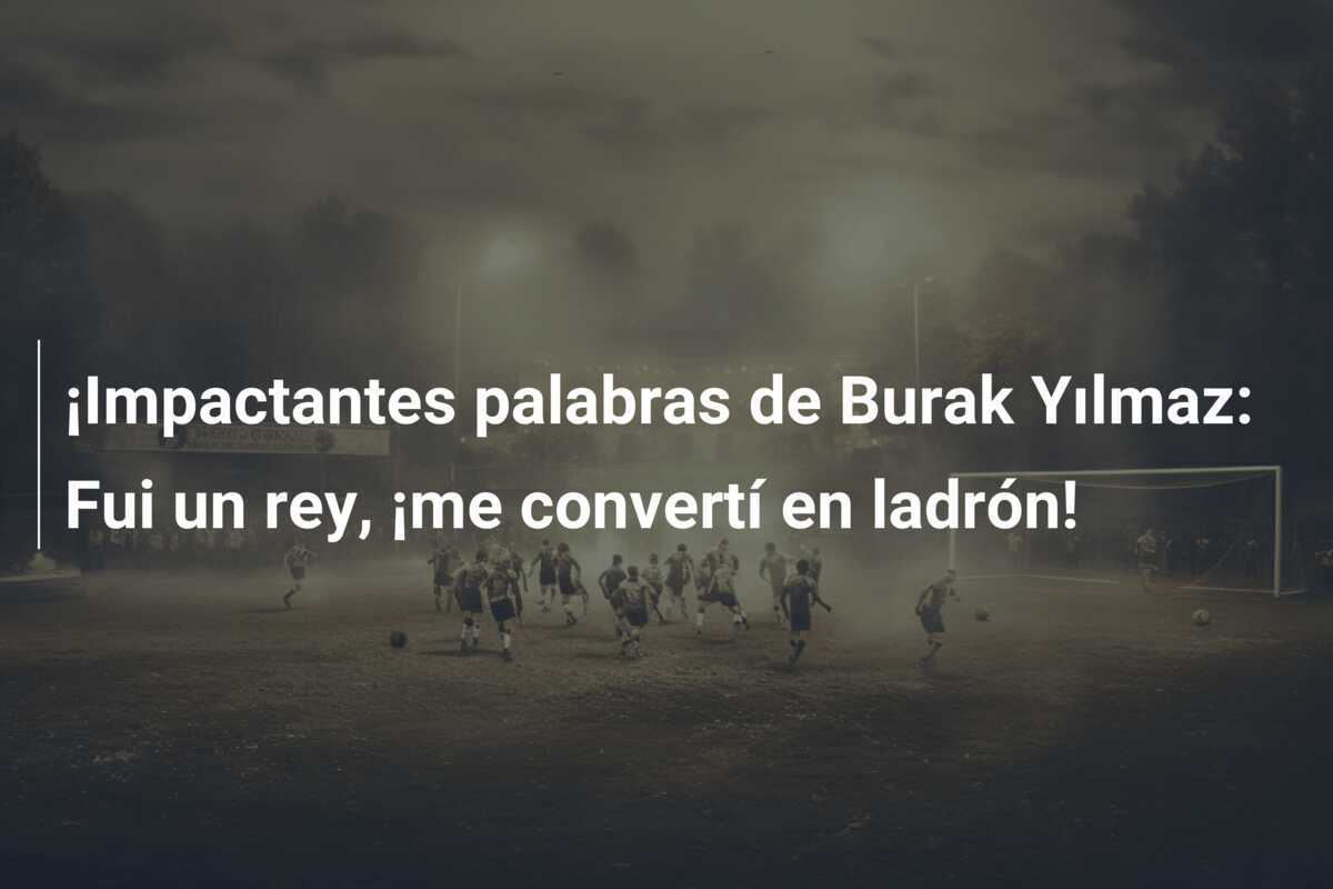 ¡Impactantes palabras de Burak Yılmaz: Fui un rey, ¡me convertí en ladrón!