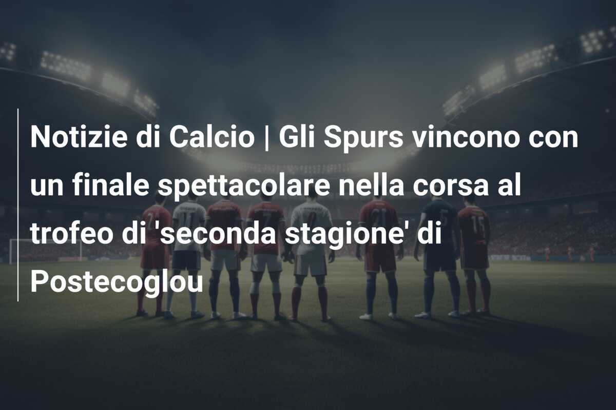Notizie di Calcio | Gli Spurs vincono con un finale spettacolare nella corsa al trofeo di 'seconda stagione' di Postecoglou