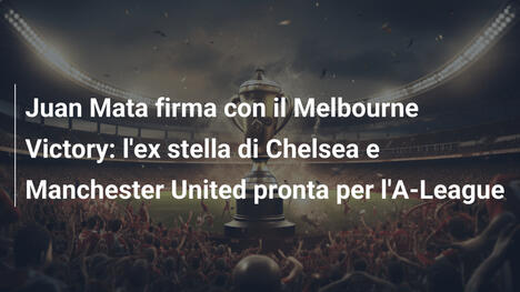 Juan Mata firma con il Melbourne Victory: l'ex stella di Chelsea e Manchester United pronta per l'A-League