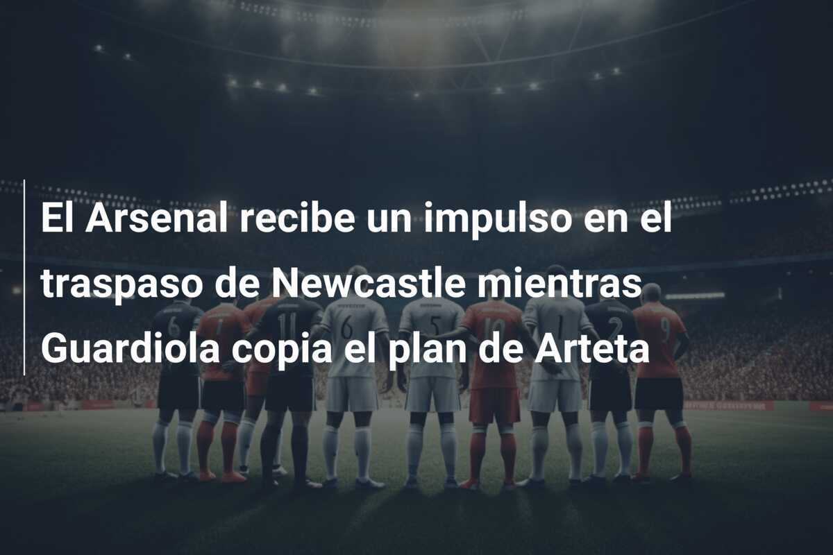 El Arsenal recibe un impulso en el traspaso de Newcastle mientras Guardiola copia el plan de Arteta