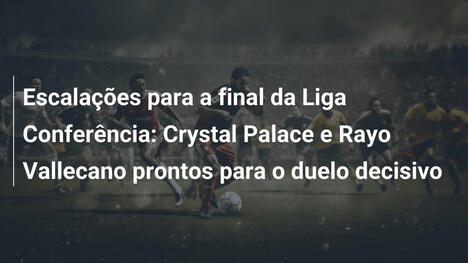 Escalações para a final da Liga Conferência: Crystal Palace e Rayo Vallecano prontos para o duelo decisivo