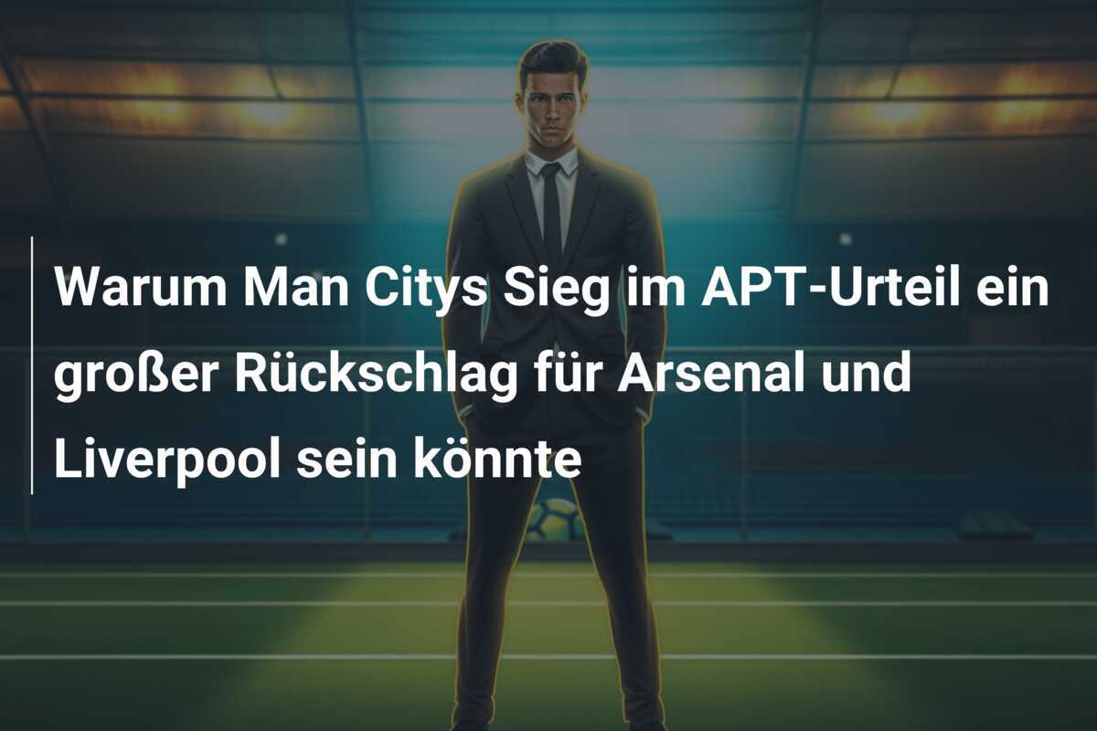 Warum Man Citys Sieg im APT-Urteil ein großer Rückschlag für Arsenal und Liverpool sein könnte