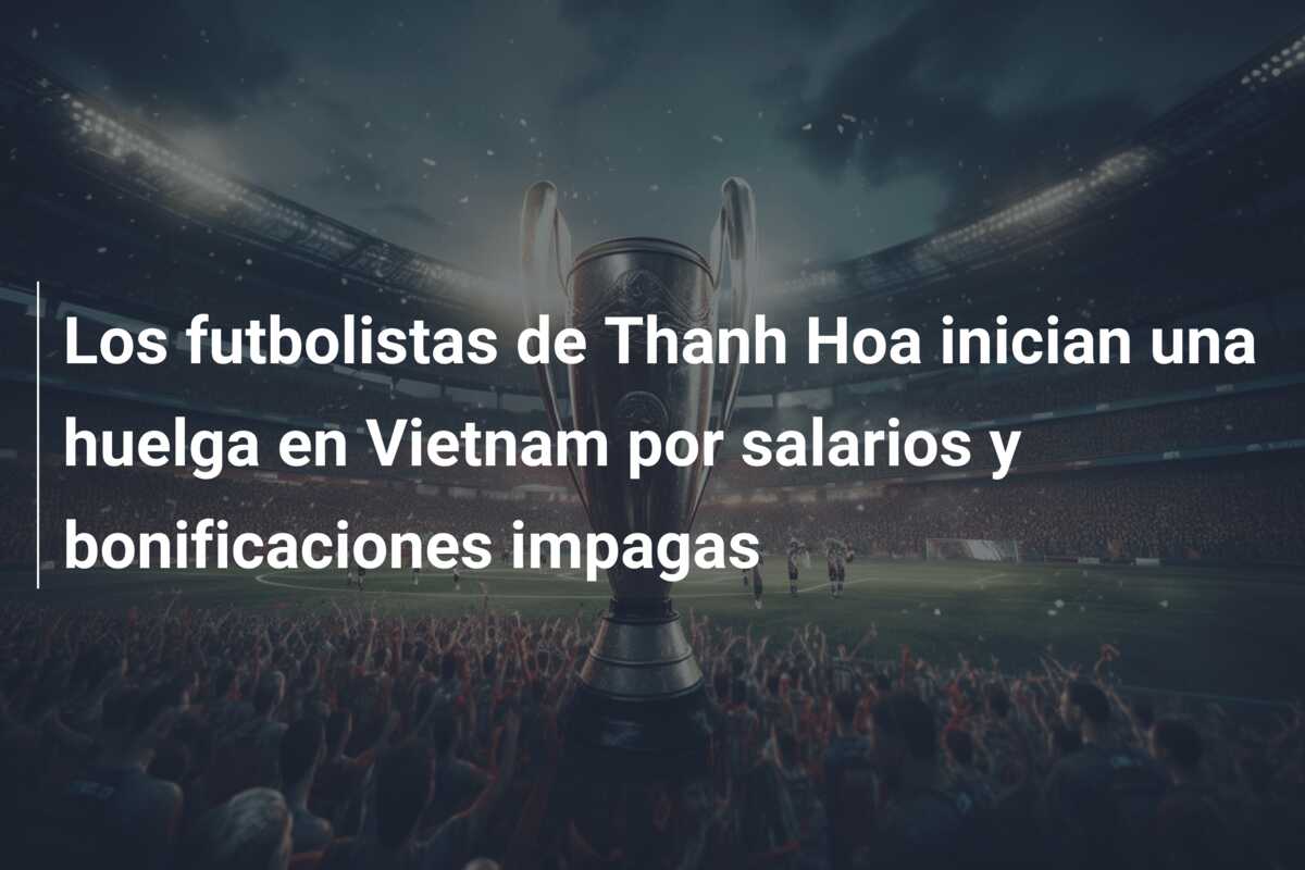 Los futbolistas de Thanh Hoa inician una huelga en Vietnam por salarios y bonificaciones impagas