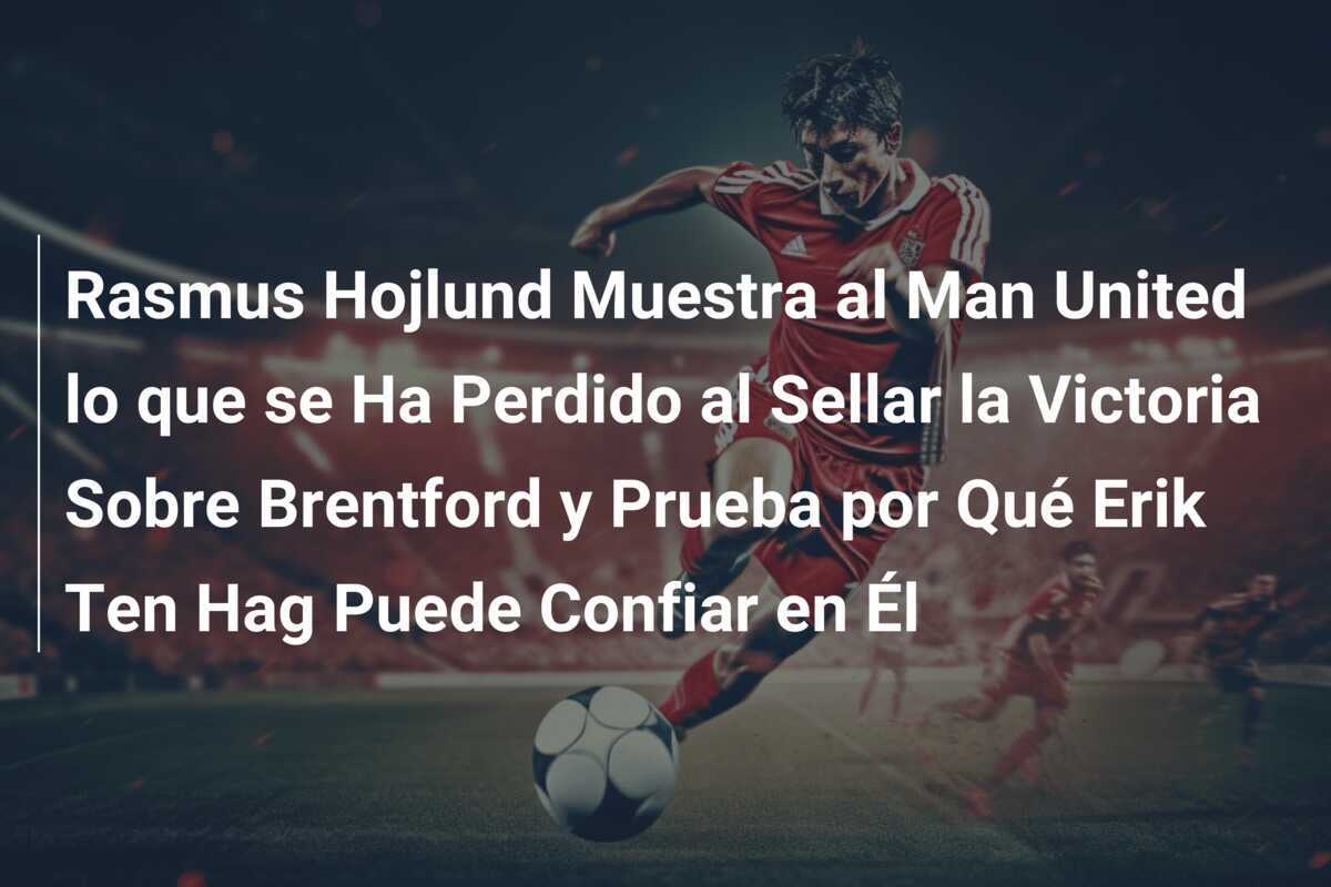 Rasmus Hojlund Muestra al Man United lo que se Ha Perdido al Sellar la Victoria Sobre Brentford y Prueba por Qué Erik Ten Hag Puede Confiar en Él