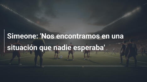 Simeone: 'Nos encontramos en una situación que nadie esperaba'