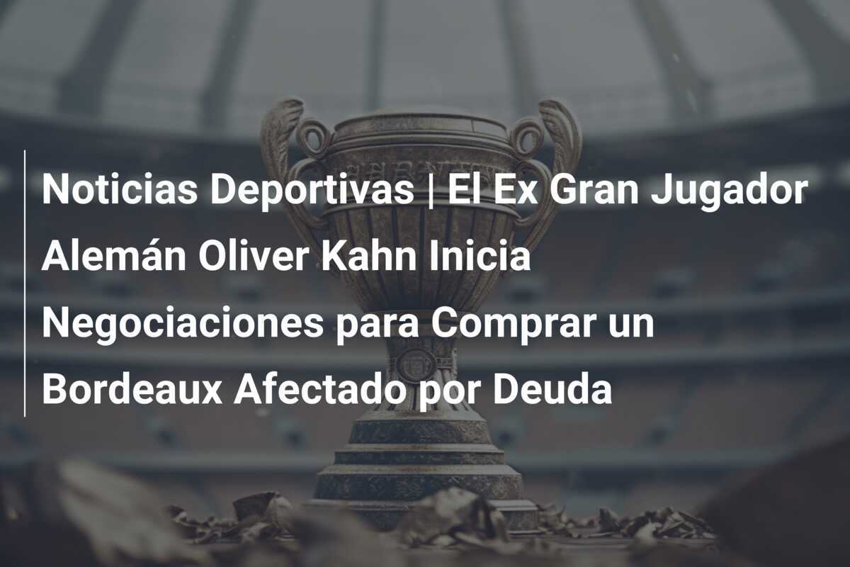 Noticias Deportivas | El Ex Gran Jugador Alemán Oliver Kahn Inicia Negociaciones para Comprar un Bordeaux Afectado por Deuda