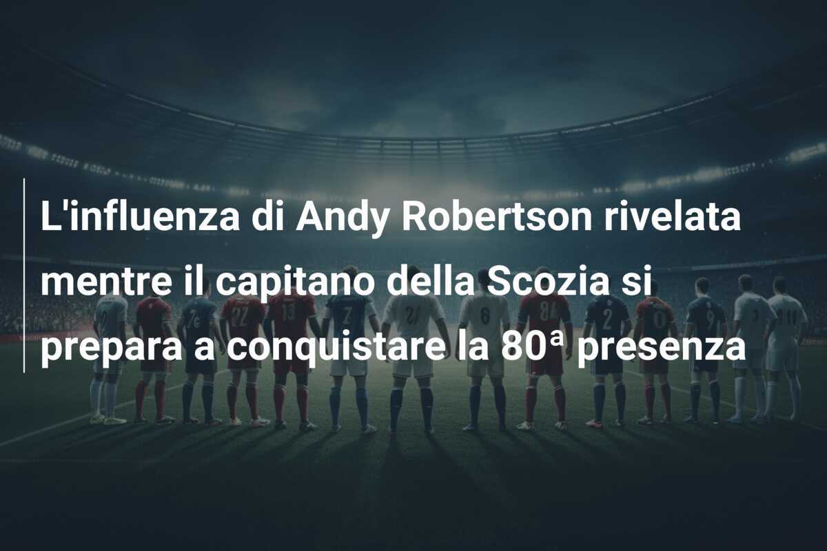 L'influenza di Andy Robertson rivelata mentre il capitano della Scozia si prepara a conquistare la 80ª presenza