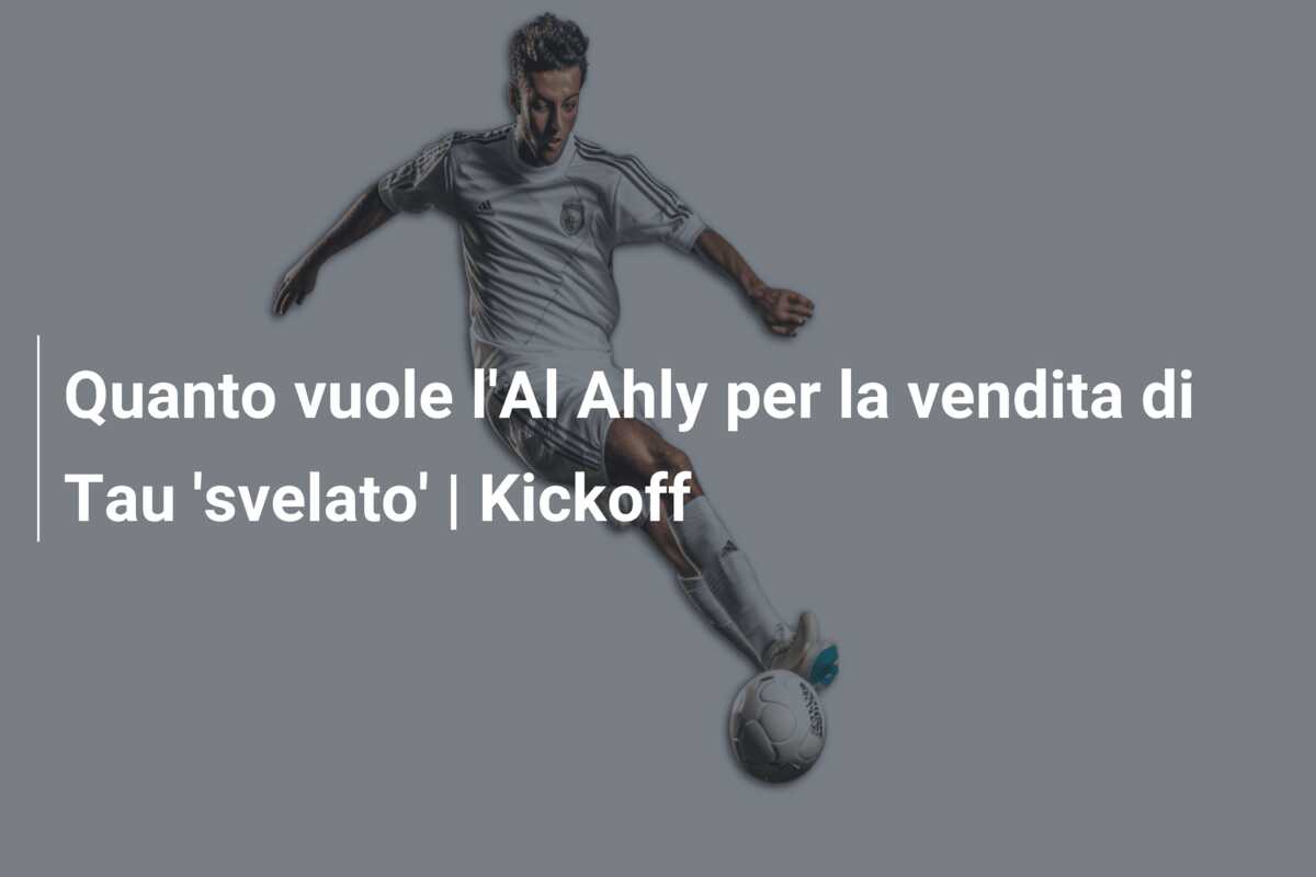 Quanto vuole l’Al Ahly per la vendita di Tau ‘svelato’ | Kickoff