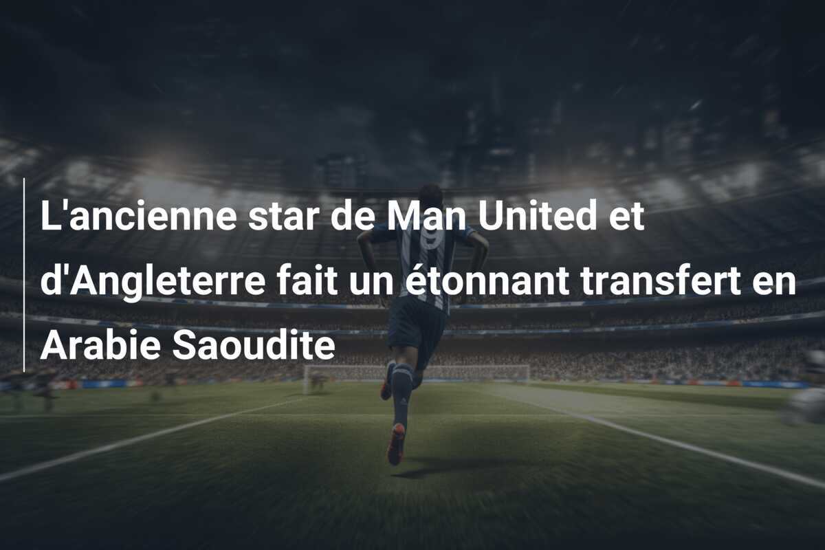 L’ancienne star de Man United et d’Angleterre fait un étonnant transfert en Arabie Saoudite