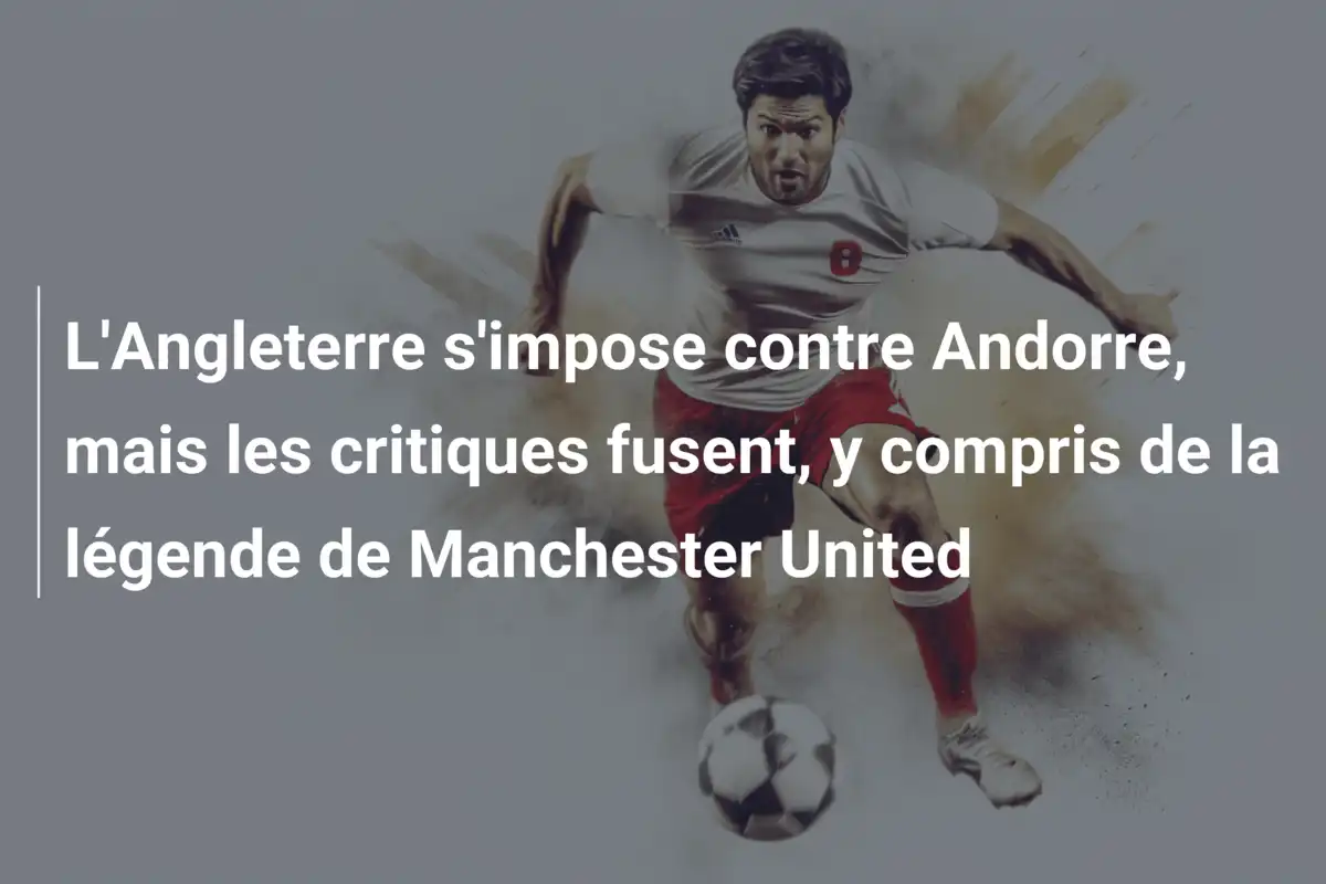 L'Angleterre s'impose contre Andorre, mais les critiques fusent, y compris de la légende de Manchester United