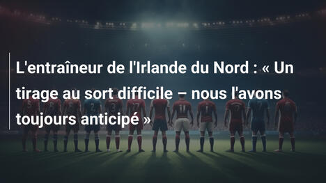 L'entraîneur de l'Irlande du Nord : « Un tirage au sort difficile – nous l'avons toujours anticipé »