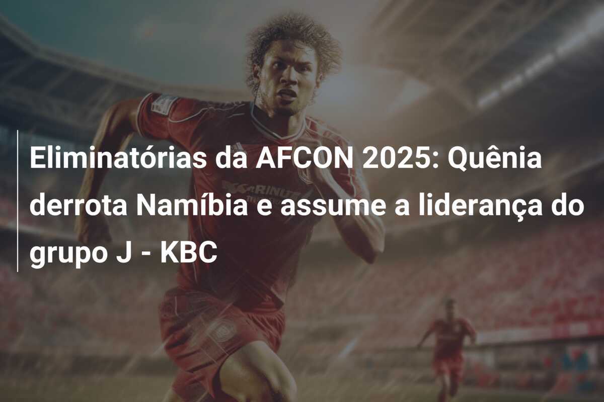 Eliminatórias da AFCON 2025: Quênia derrota Namíbia e assume a liderança do grupo J - KBC