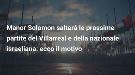 Manor Solomon salterà le prossime partite del Villarreal e della nazionale israeliana: ecco il motivo