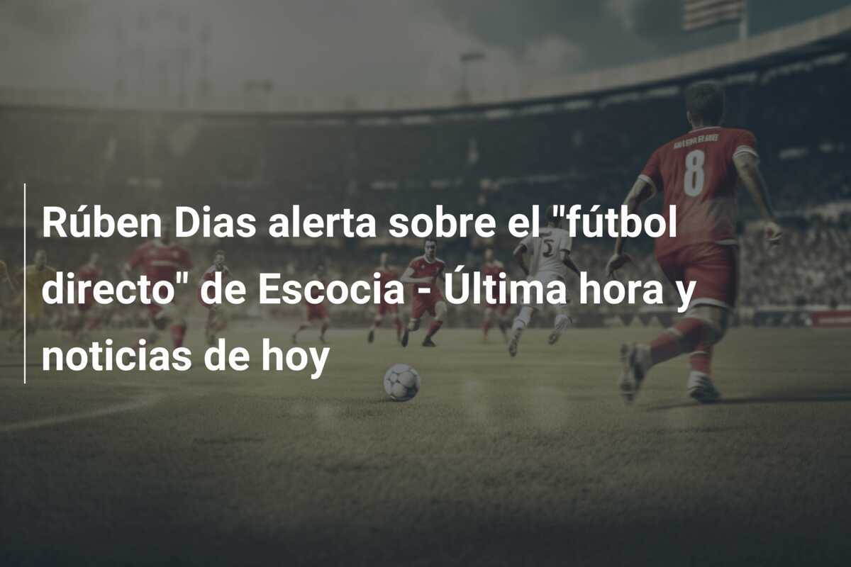 Rúben Dias alerta sobre el "fútbol directo" de Escocia - Última hora y noticias de hoy