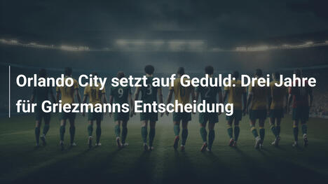 Orlando City setzt auf Geduld: Drei Jahre für Griezmanns Entscheidung