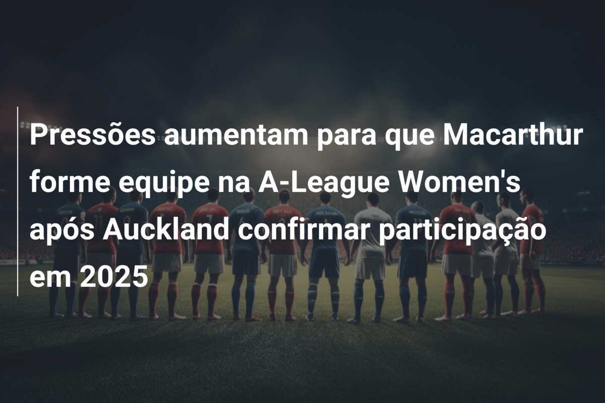 Pressões aumentam para que Macarthur forme equipe na A-League Women's após Auckland confirmar participação em 2025