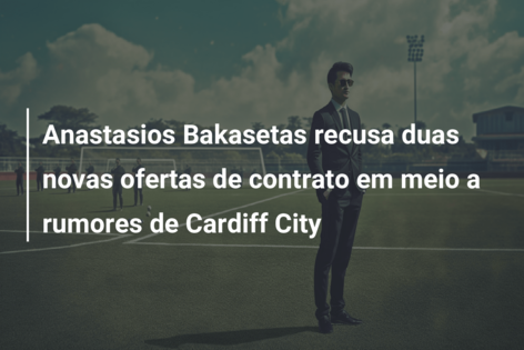 Anastasios Bakasetas recusa duas novas ofertas de contrato em meio a rumores de Cardiff City