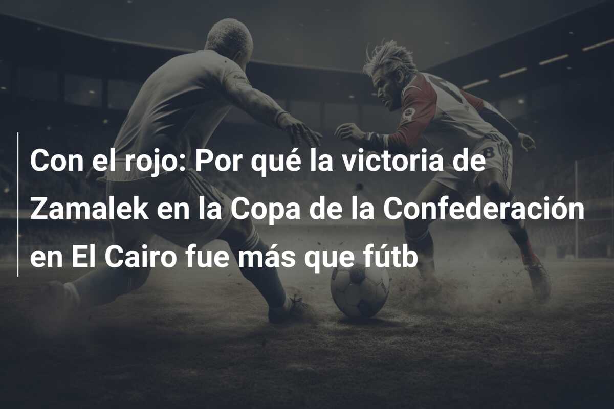 Con el rojo: Por qué la victoria de Zamalek en la Copa de la Confederación en El Cairo fue más que fútb