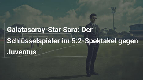 Galatasaray-Star Sara: Der Schlüsselspieler im 5:2-Spektakel gegen Juventus