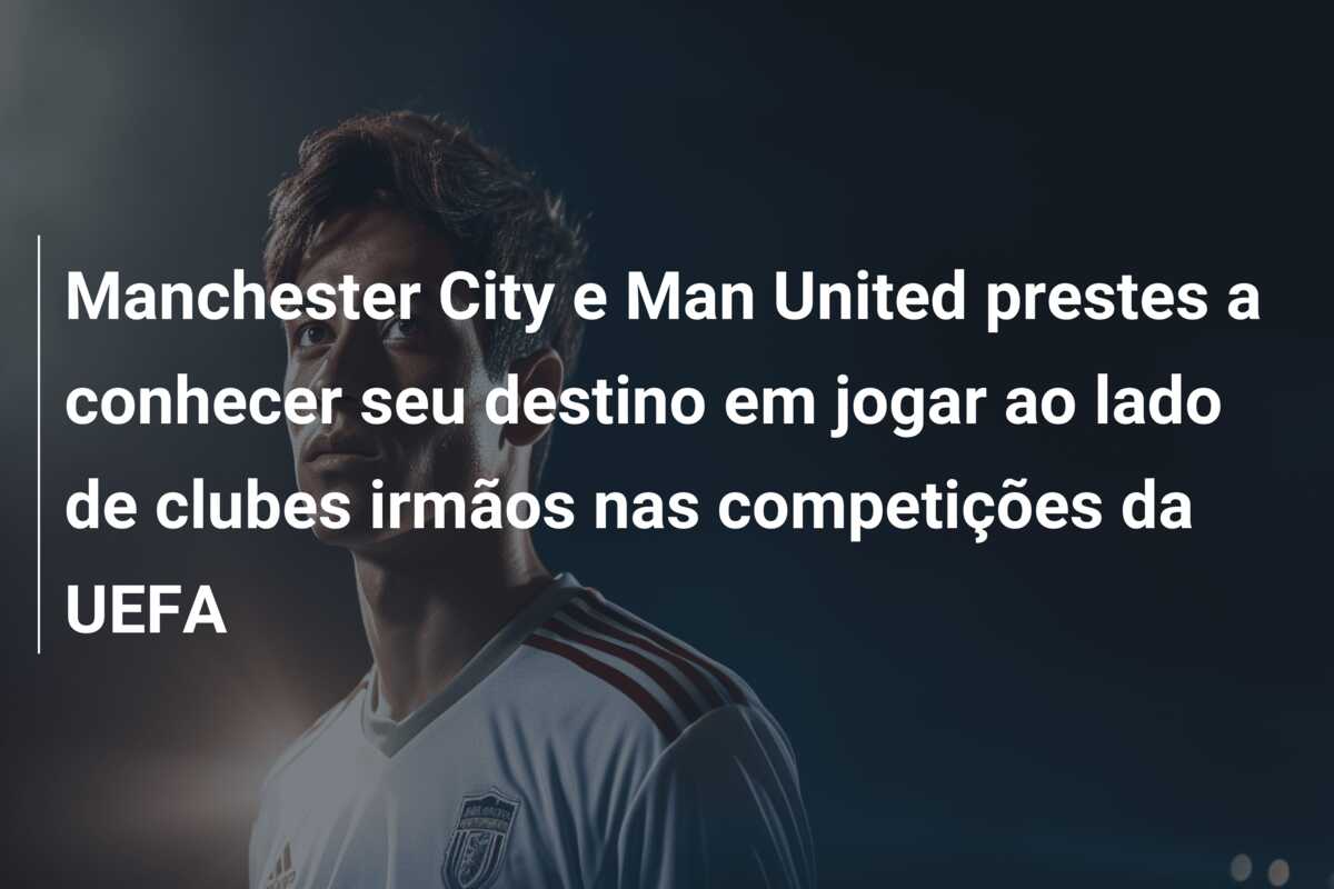 Manchester City e Man United prestes a conhecer seu destino em jogar ao lado de clubes irmãos nas competições da UEFA