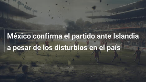 México confirma el partido ante Islandia a pesar de los disturbios en el país
