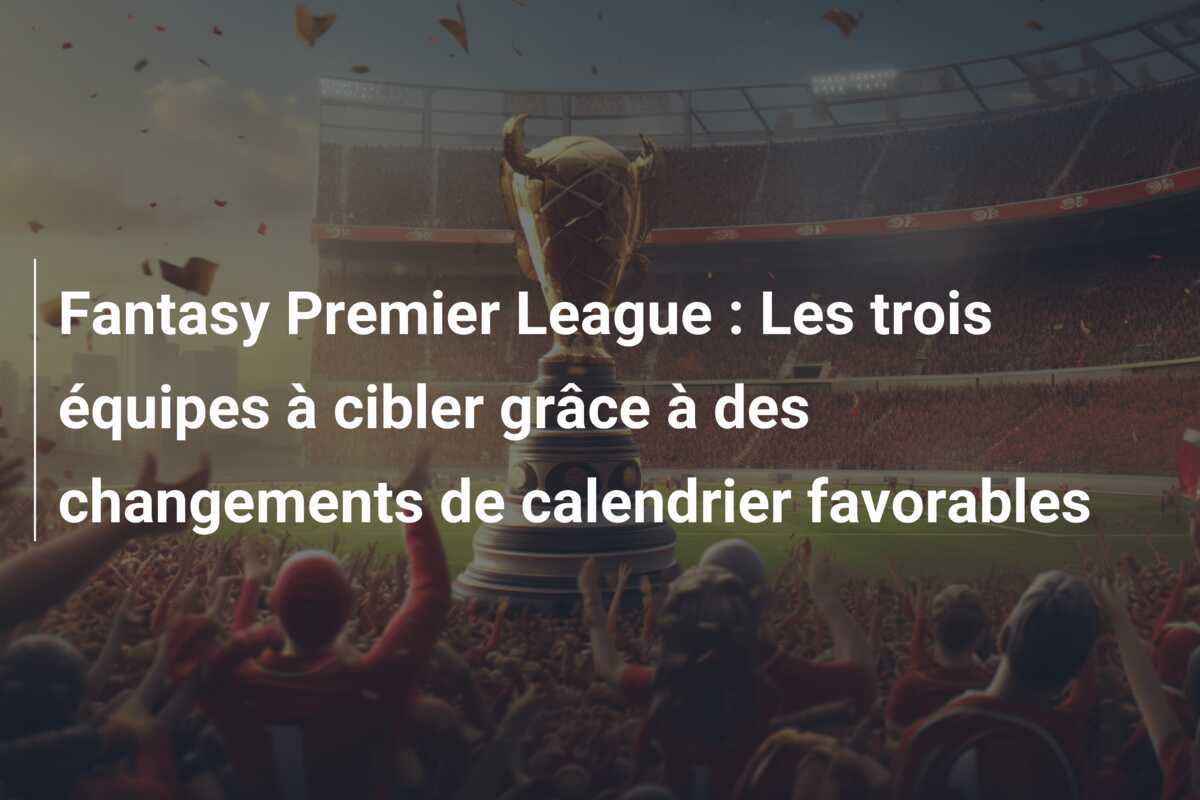 Fantasy Premier League : Les trois équipes à cibler grâce à des changements de calendrier favorables
