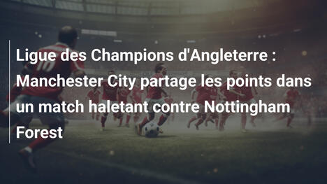 Ligue des Champions d'Angleterre : Manchester City partage les points dans un match haletant contre Nottingham Forest