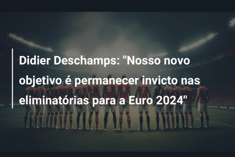 Didier Deschamps: “Nosso novo objetivo é permanecer invicto nas eliminatórias para a Euro 2024”