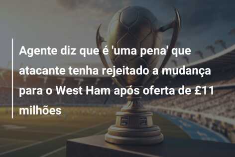 Agente diz que é ‘uma pena’ que atacante tenha rejeitado a mudança para o West Ham após oferta de £11 milhões