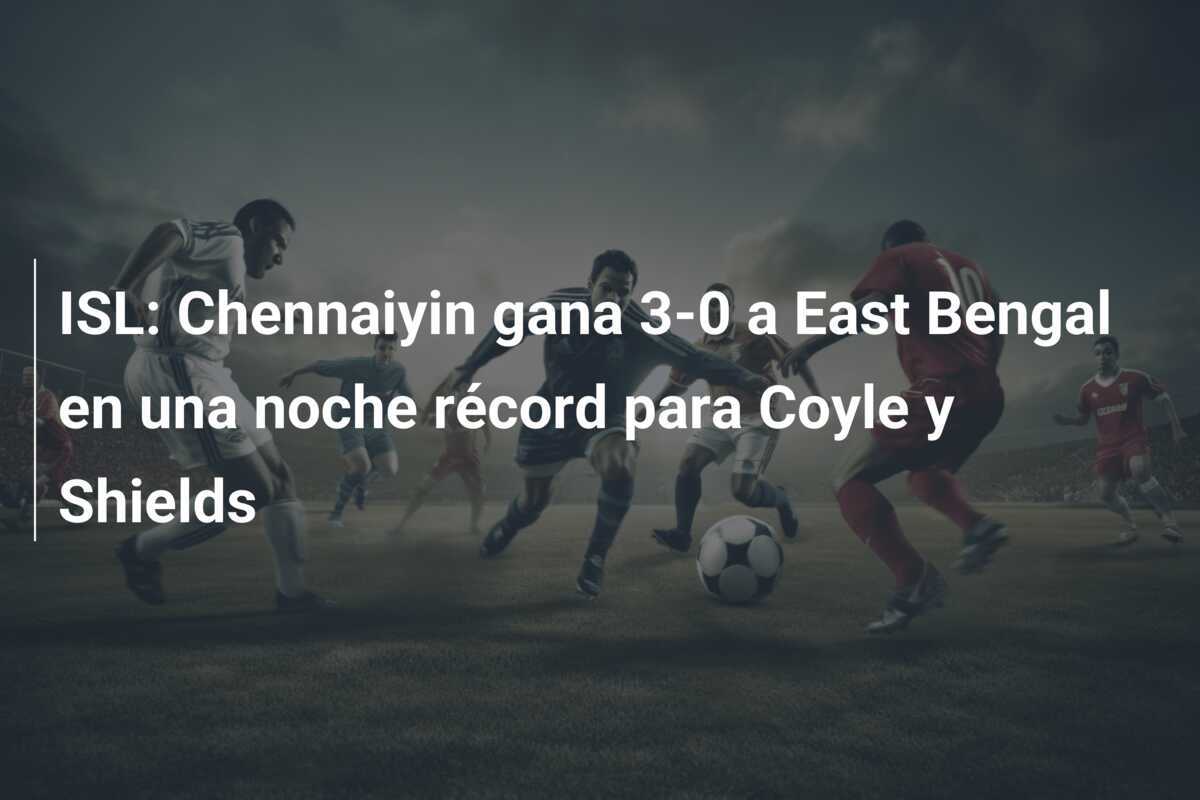 ISL: Chennaiyin gana 3-0 a East Bengal en una noche récord para Coyle y Shields