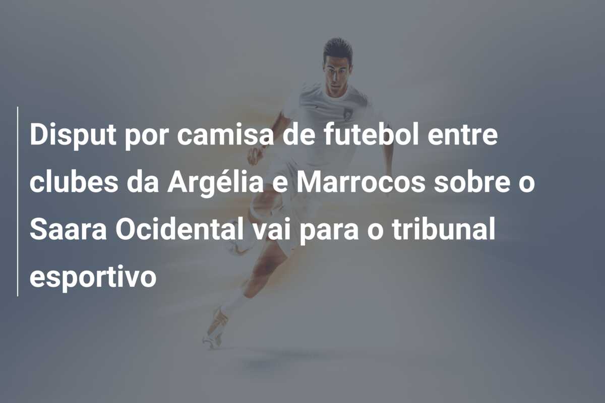 Disput por camisa de futebol entre clubes da Argélia e Marrocos sobre o Saara Ocidental vai para o tribunal esportivo