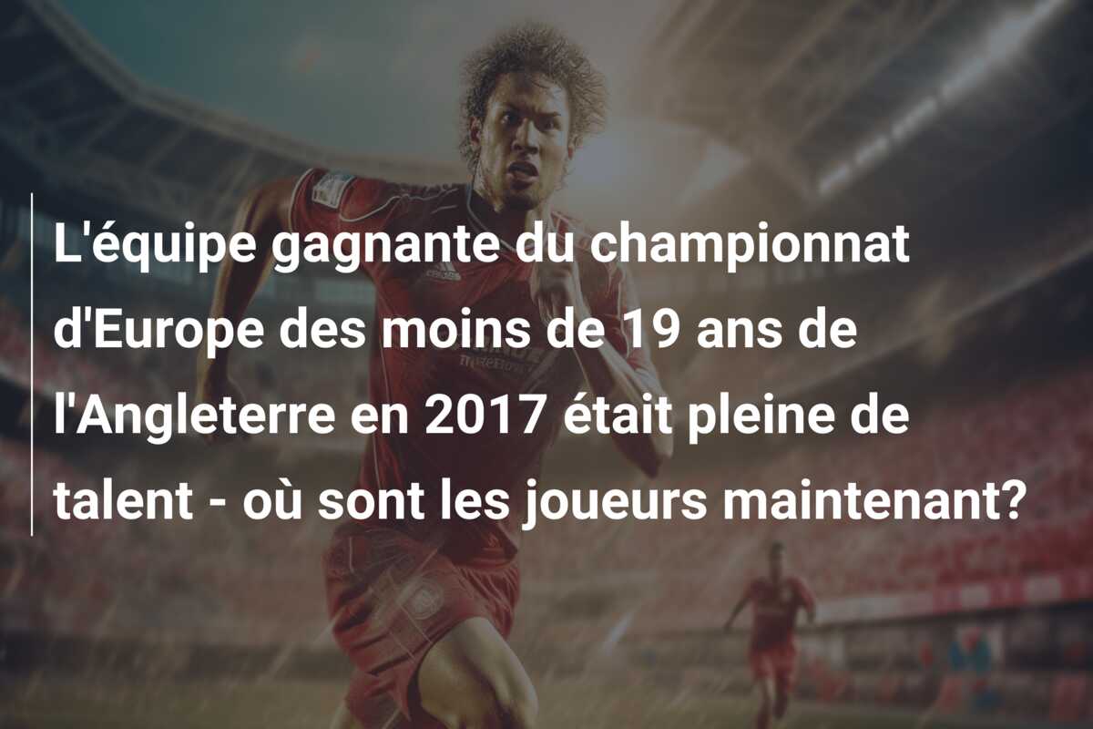 L’équipe gagnante du championnat d’Europe des moins de 19 ans de l’Angleterre en 2017 était pleine de talent – où sont les joueurs maintenant?