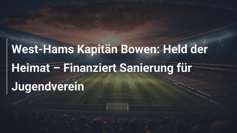 West-Hams Kapitän Bowen: Held der Heimat – Finanziert Sanierung für Jugendverein