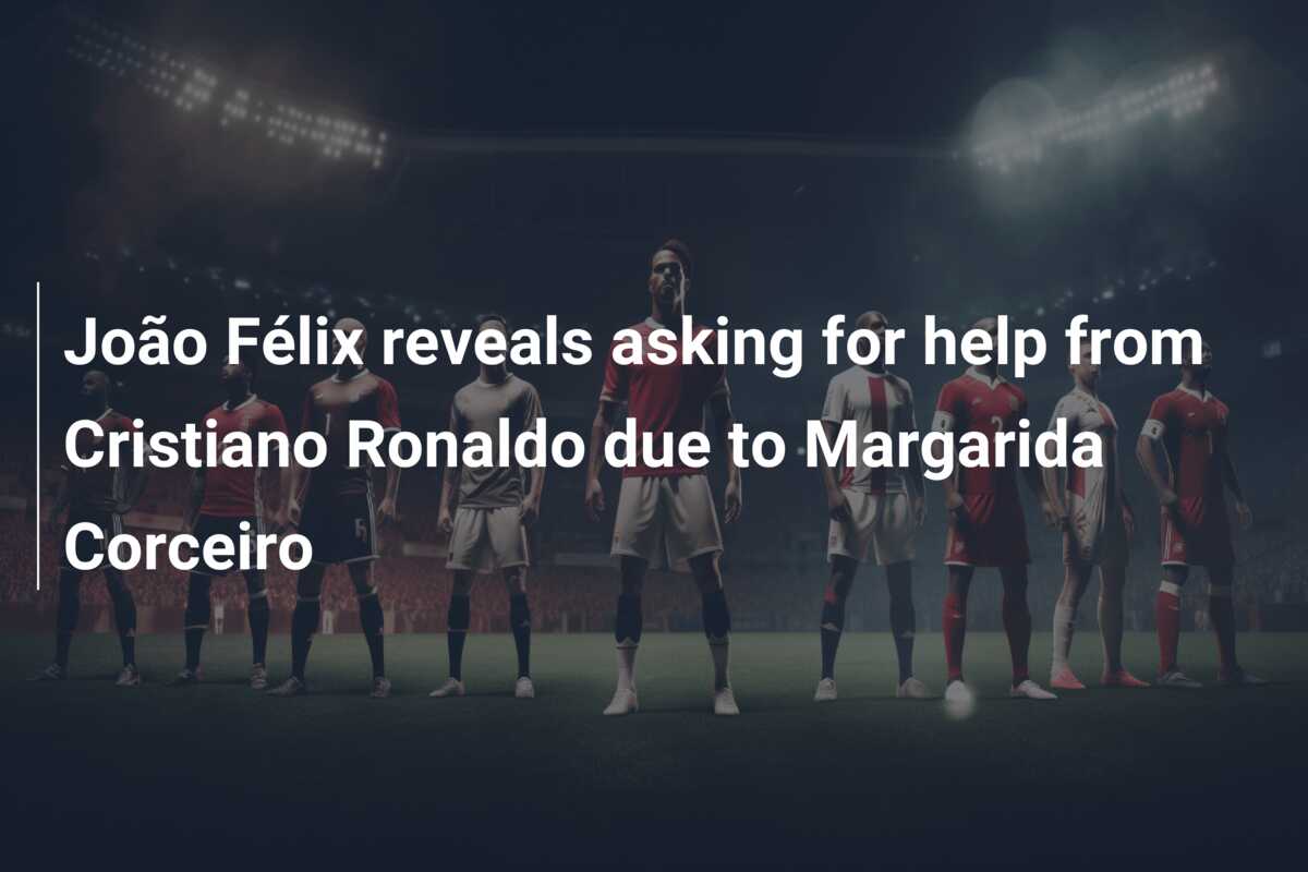 João Félix reveals asking for help from Cristiano Ronaldo due to Margarida  Corceiro - 777score.com