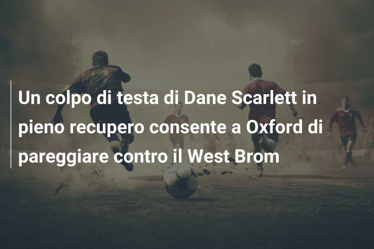 Un colpo di testa di Dane Scarlett in pieno recupero consente a Oxford di pareggiare contro il West Brom