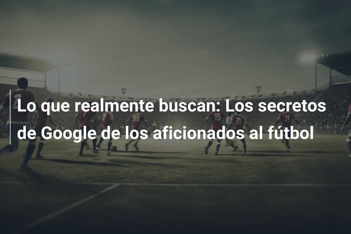 Lo que realmente buscan: Los secretos de Google de los aficionados al fútbol