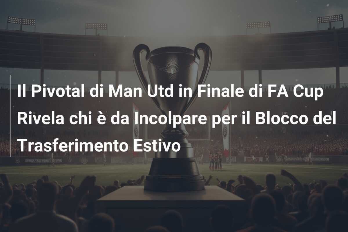 Il Pivotal di Man Utd in Finale di FA Cup Rivela chi è da Incolpare per il Blocco del Trasferimento Estivo