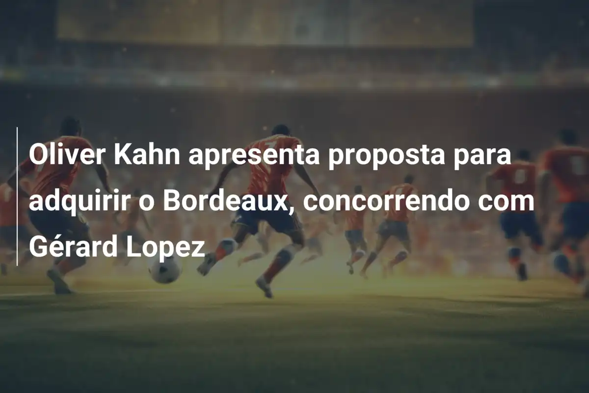 Oliver Kahn apresenta proposta para adquirir o Bordeaux, concorrendo com Gérard Lopez