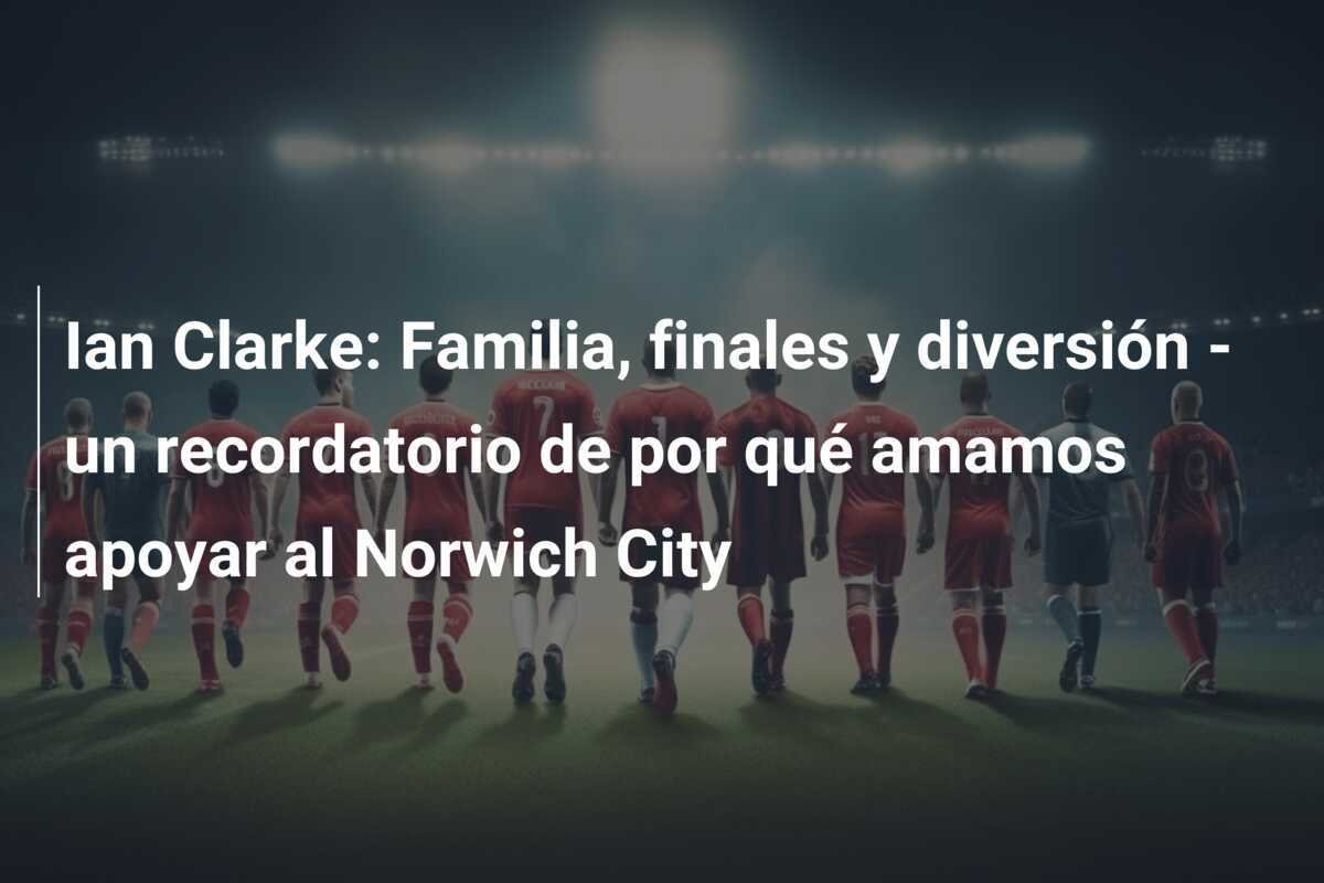 Ian Clarke: Familia, finales y diversión - un recordatorio de por qué amamos apoyar al Norwich City