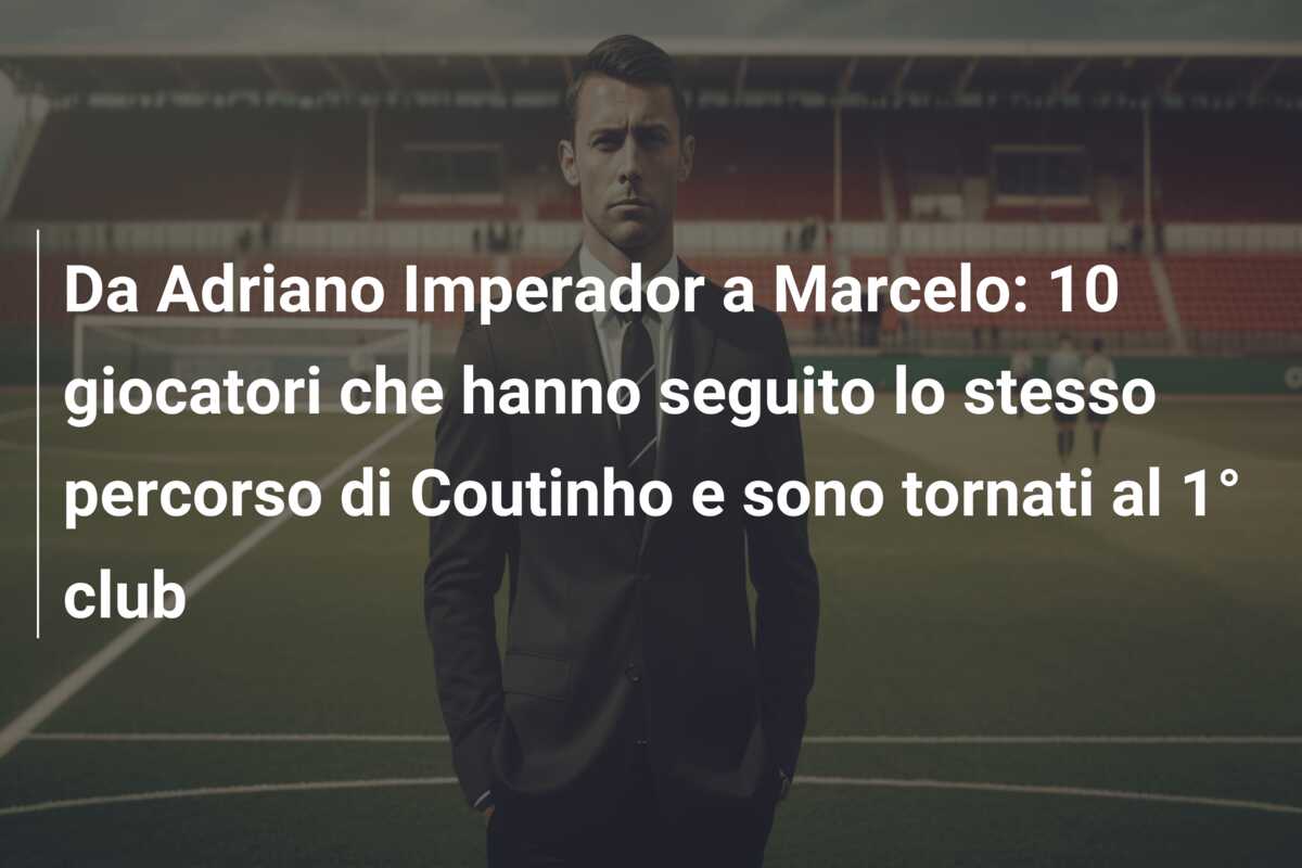 Da Adriano Imperador a Marcelo: 10 giocatori che hanno seguito lo stesso percorso di Coutinho e sono tornati al 1° club