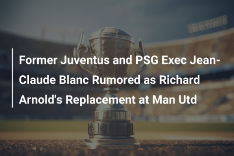 Former Juventus and PSG Exec Jean-Claude Blanc Rumored as Richard Arnold’s Replacement at Man Utd