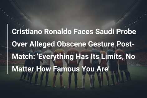 Cristiano Ronaldo Faces Saudi Probe Over Alleged Obscene Gesture Post-Match: ‘Everything Has Its Limits, No Matter How Famous You Are’