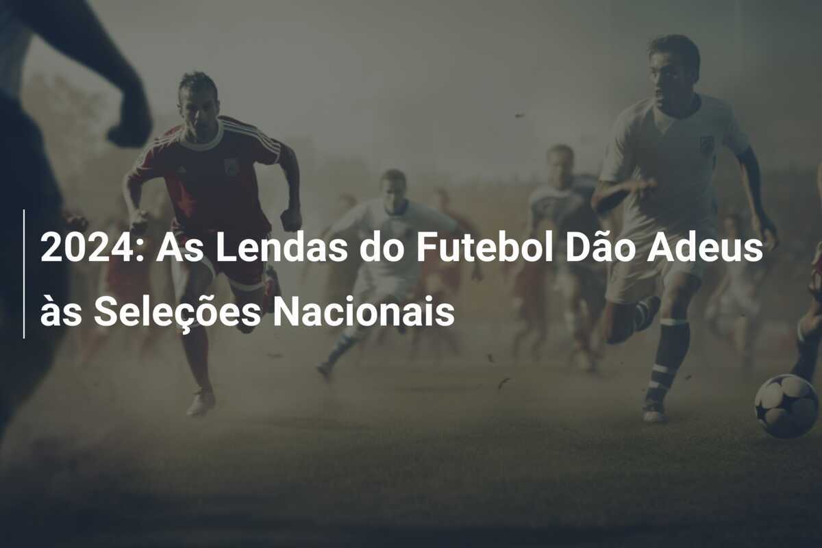 2024: As Lendas do Futebol Dão Adeus às Seleções Nacionais