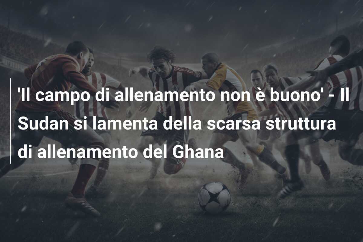 'Il campo di allenamento non è buono' - Il Sudan si lamenta della scarsa struttura di allenamento del Ghana