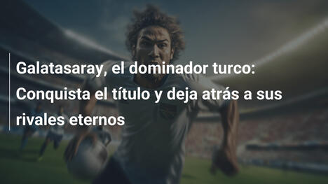 Galatasaray, el dominador turco: Conquista el título y deja atrás a sus rivales eternos