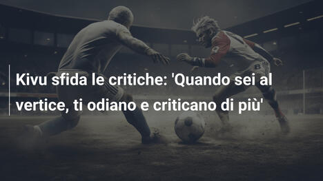 Kivu sfida le critiche: 'Quando sei al vertice, ti odiano e criticano di più'